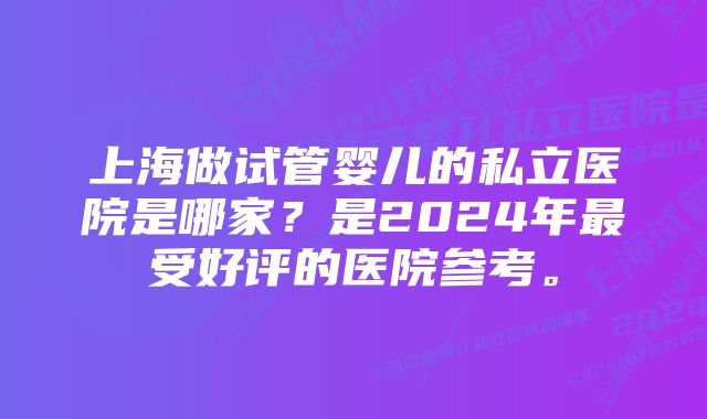 上海做试管婴儿的私立医院是哪家？是2024年最受好评的医院参考。