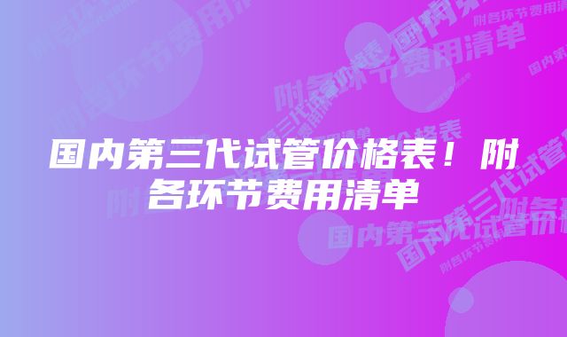 国内第三代试管价格表！附各环节费用清单