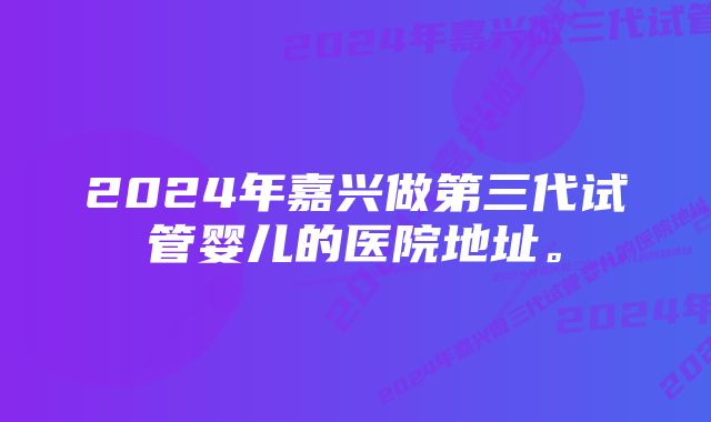 2024年嘉兴做第三代试管婴儿的医院地址。