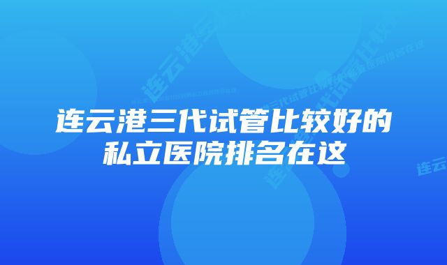 连云港三代试管比较好的私立医院排名在这