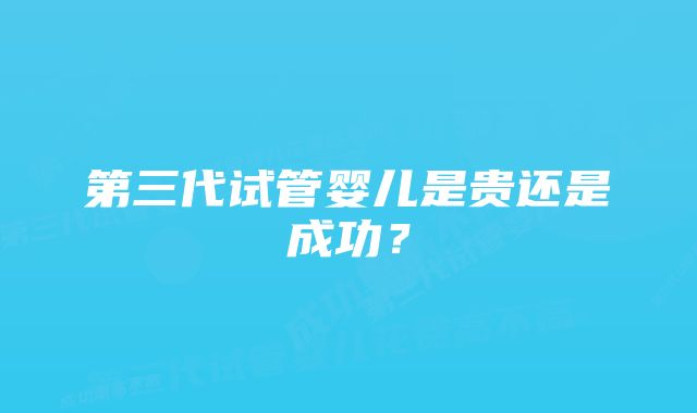 第三代试管婴儿是贵还是成功？