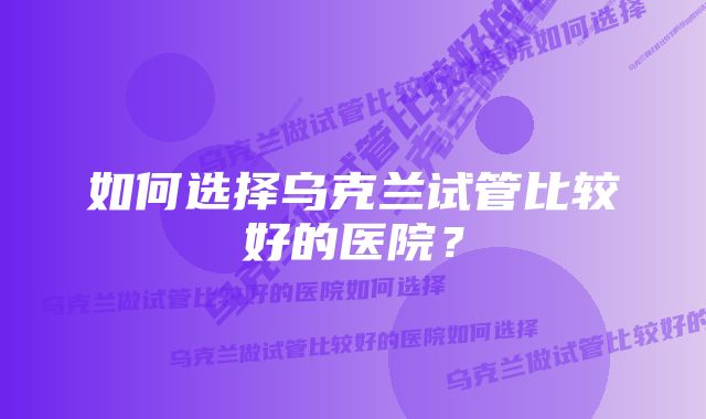 如何选择乌克兰试管比较好的医院？