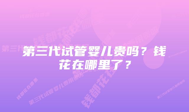 第三代试管婴儿贵吗？钱花在哪里了？