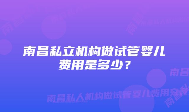 南昌私立机构做试管婴儿费用是多少？