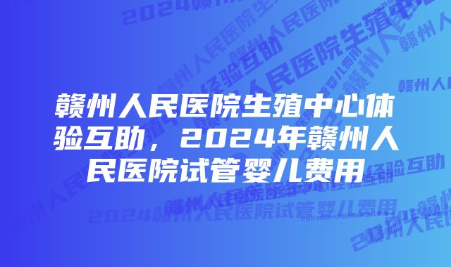 赣州人民医院生殖中心体验互助，2024年赣州人民医院试管婴儿费用