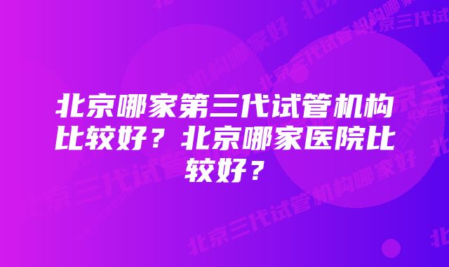 北京哪家第三代试管机构比较好？北京哪家医院比较好？