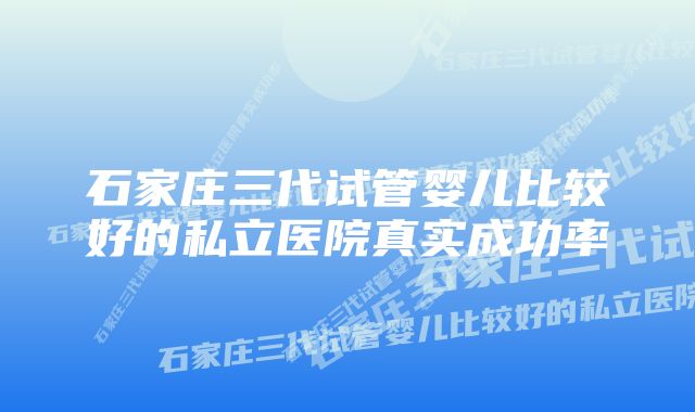 石家庄三代试管婴儿比较好的私立医院真实成功率