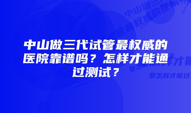 中山做三代试管最权威的医院靠谱吗？怎样才能通过测试？