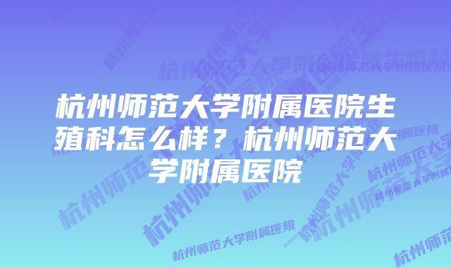 杭州师范大学附属医院生殖科怎么样？杭州师范大学附属医院