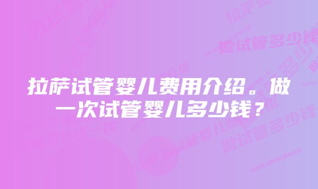 拉萨试管婴儿费用介绍。做一次试管婴儿多少钱？