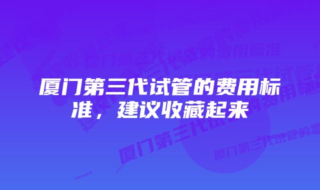 厦门第三代试管的费用标准，建议收藏起来