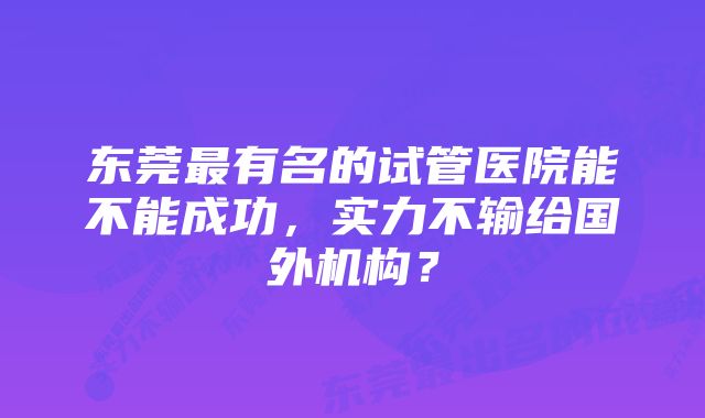 东莞最有名的试管医院能不能成功，实力不输给国外机构？