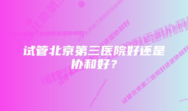 试管北京第三医院好还是协和好？