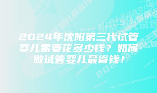 2024年沈阳第三代试管婴儿需要花多少钱？如何做试管婴儿最省钱！