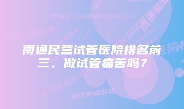 南通民营试管医院排名前三，做试管痛苦吗？