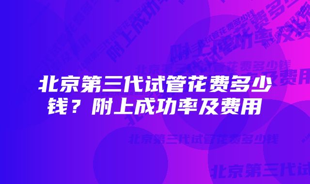 北京第三代试管花费多少钱？附上成功率及费用