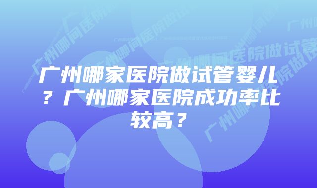 广州哪家医院做试管婴儿？广州哪家医院成功率比较高？