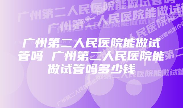 广州第二人民医院能做试管吗 广州第二人民医院能做试管吗多少钱