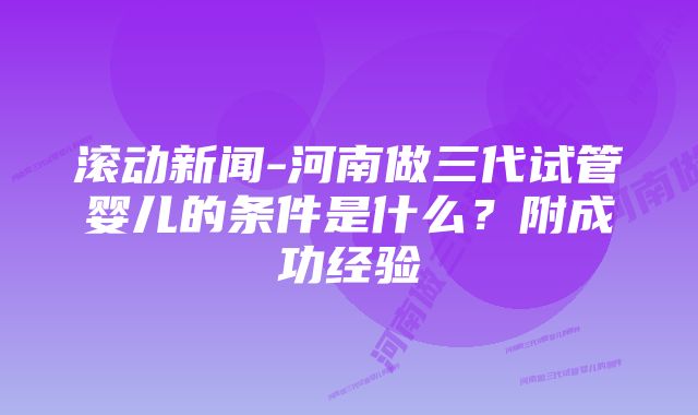 滚动新闻-河南做三代试管婴儿的条件是什么？附成功经验