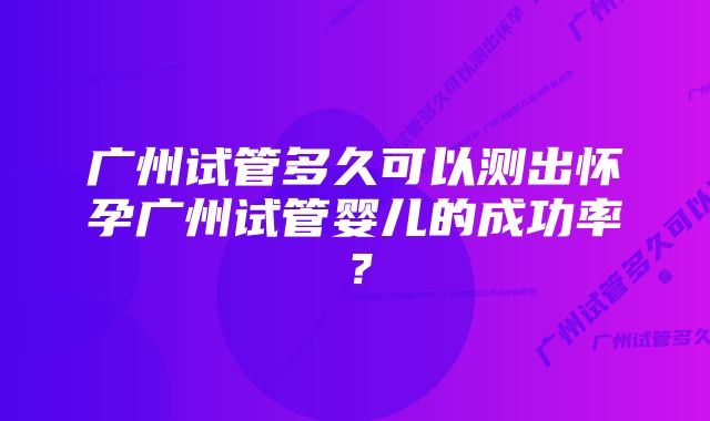 广州试管多久可以测出怀孕广州试管婴儿的成功率？