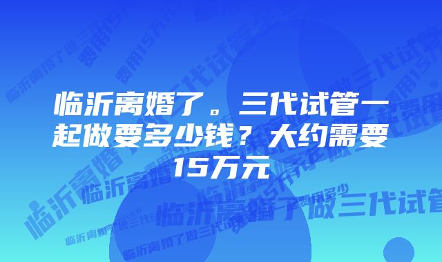 临沂离婚了。三代试管一起做要多少钱？大约需要15万元