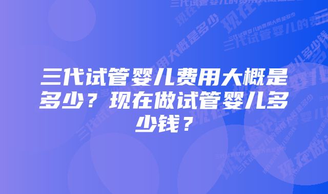 三代试管婴儿费用大概是多少？现在做试管婴儿多少钱？