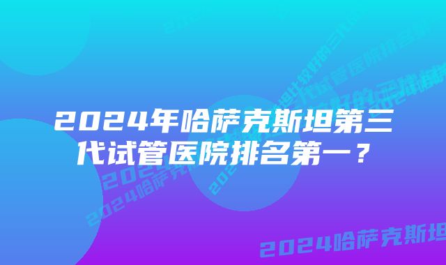 2024年哈萨克斯坦第三代试管医院排名第一？