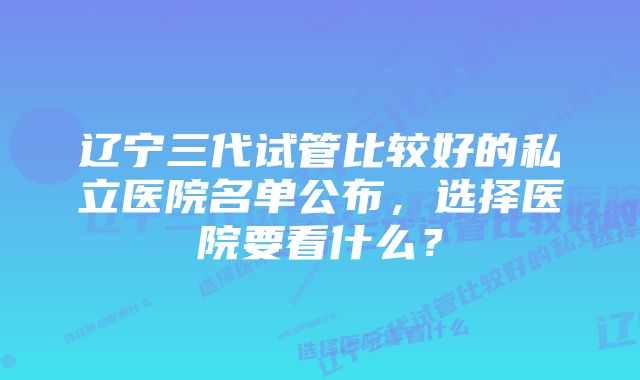 辽宁三代试管比较好的私立医院名单公布，选择医院要看什么？