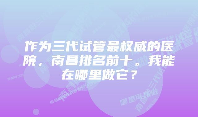 作为三代试管最权威的医院，南昌排名前十。我能在哪里做它？