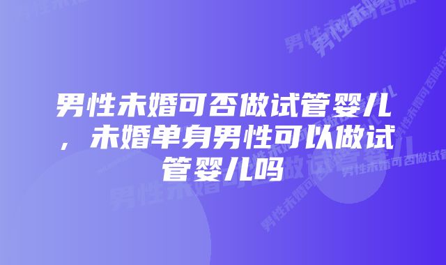 男性未婚可否做试管婴儿，未婚单身男性可以做试管婴儿吗