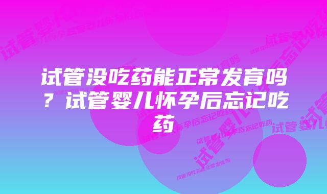 试管没吃药能正常发育吗？试管婴儿怀孕后忘记吃药