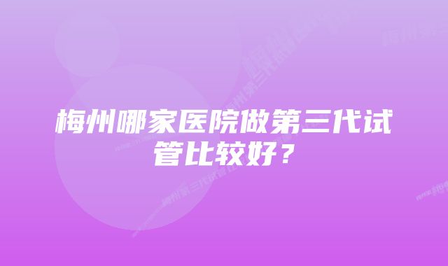 梅州哪家医院做第三代试管比较好？