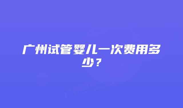 广州试管婴儿一次费用多少？