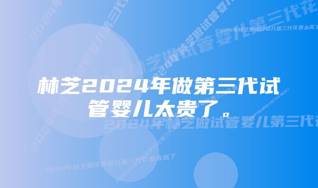 林芝2024年做第三代试管婴儿太贵了。