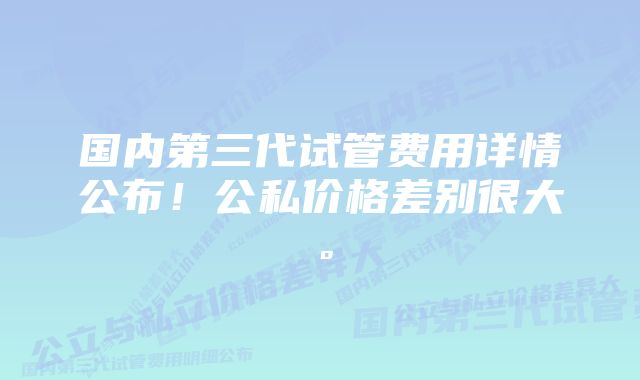 国内第三代试管费用详情公布！公私价格差别很大。