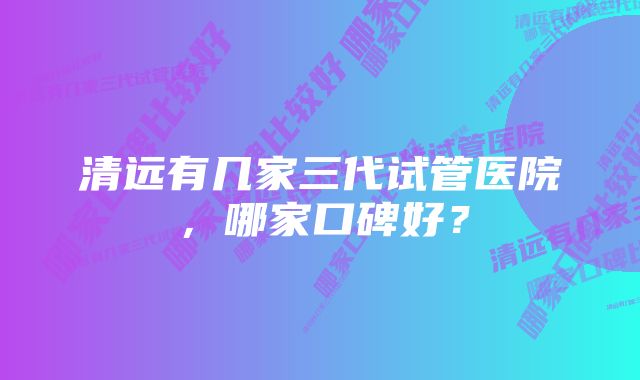 清远有几家三代试管医院，哪家口碑好？