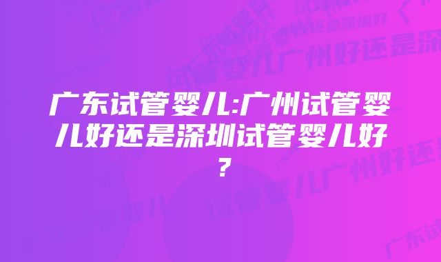 广东试管婴儿:广州试管婴儿好还是深圳试管婴儿好？