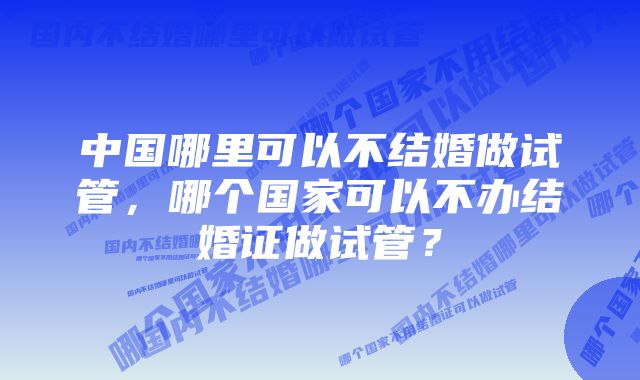 中国哪里可以不结婚做试管，哪个国家可以不办结婚证做试管？