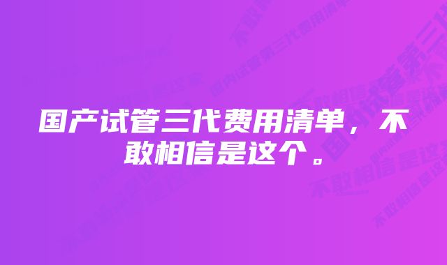 国产试管三代费用清单，不敢相信是这个。