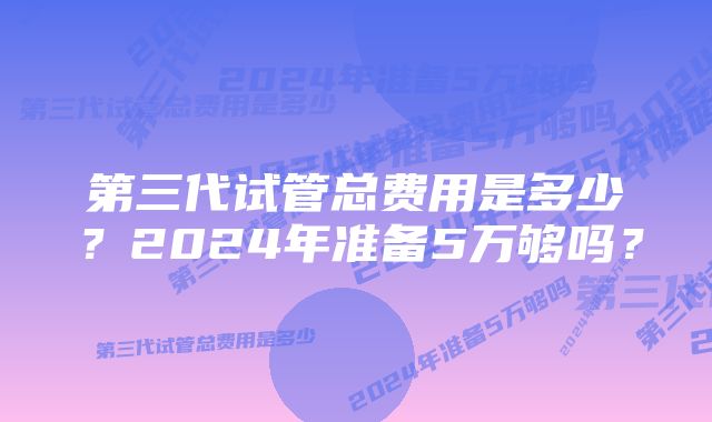 第三代试管总费用是多少？2024年准备5万够吗？