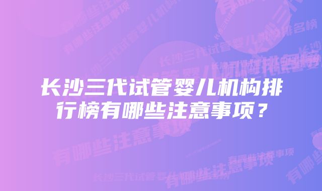 长沙三代试管婴儿机构排行榜有哪些注意事项？