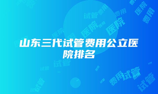 山东三代试管费用公立医院排名