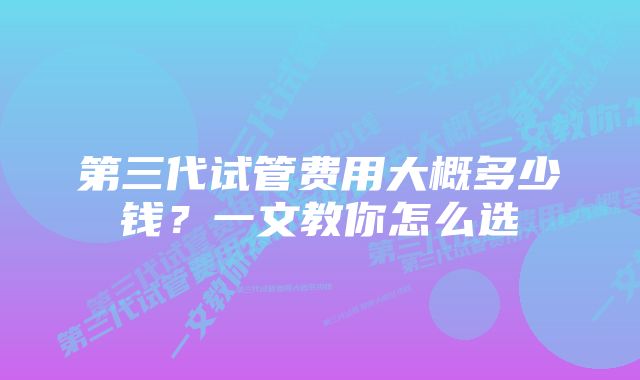 第三代试管费用大概多少钱？一文教你怎么选