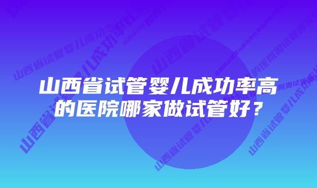 山西省试管婴儿成功率高的医院哪家做试管好？