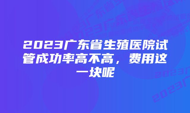 2023广东省生殖医院试管成功率高不高，费用这一块呢