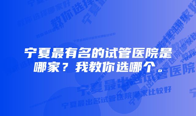 宁夏最有名的试管医院是哪家？我教你选哪个。