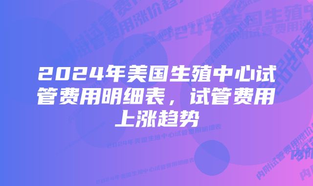 2024年美国生殖中心试管费用明细表，试管费用上涨趋势