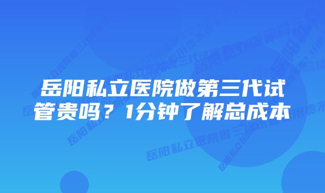 岳阳私立医院做第三代试管贵吗？1分钟了解总成本