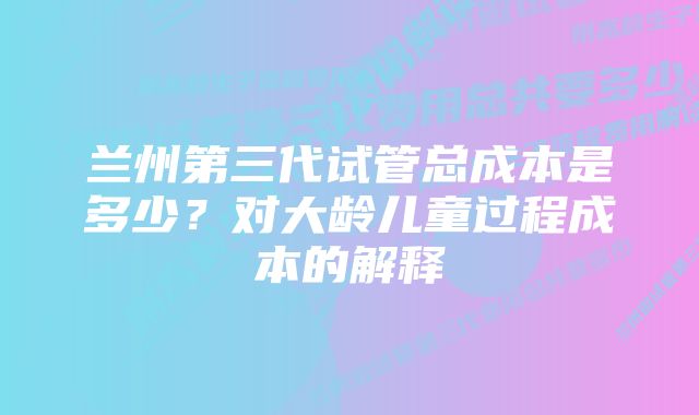 兰州第三代试管总成本是多少？对大龄儿童过程成本的解释