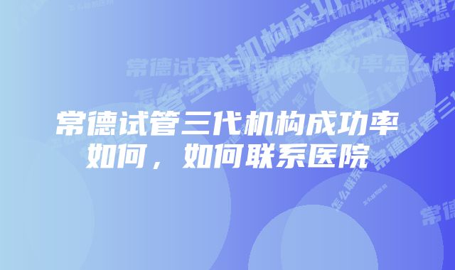 常德试管三代机构成功率如何，如何联系医院